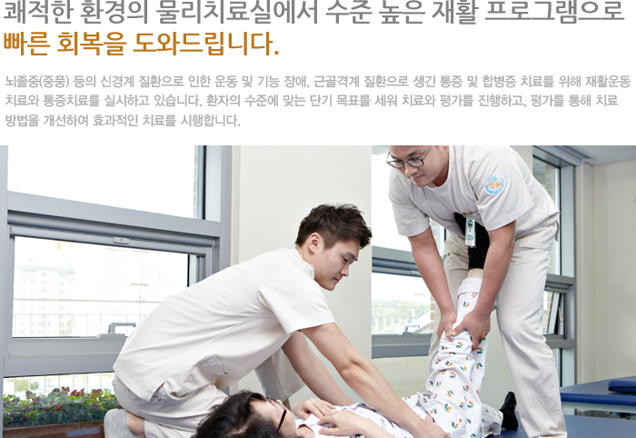 쾌적한 환경의 물리치료실에서 수준 높은 재활 프로그램으로 빠른 회복을 도와드립니다.  
뇌졸중(중풍)등의 신경계 질환으로 인한 운동 및 기능 장애, 근골격계 질환으로 생긴 통증 및 합병증 치료를 위해 재활운동치료와 통증치료를 실시하고 있습니다. 환자의 수준에 맞는 단기 목표를 세워 치료와 평가를 진행하고, 평가를 통해 치료 방법을 개선하여 효과적인 치료를 시행합니다. 